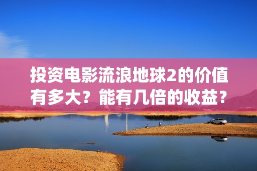 投资电影流浪地球2的价值有多大？能有几倍的收益？(地球流浪电影投资方)
