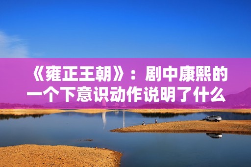 《雍正王朝》：剧中康熙的一个下意识动作说明了什么？