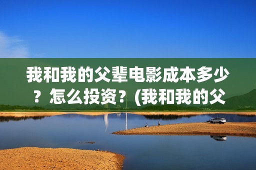 我和我的父辈电影成本多少？怎么投资？(我和我的父辈电视剧)