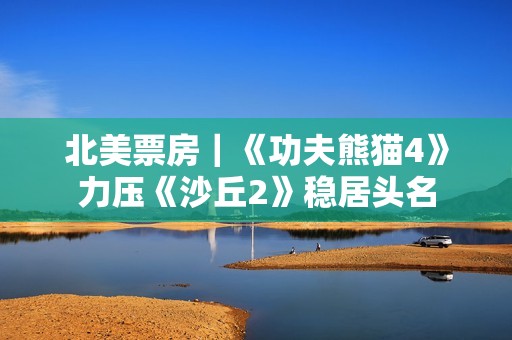 北美票房｜《功夫熊猫4》力压《沙丘2》稳居头名