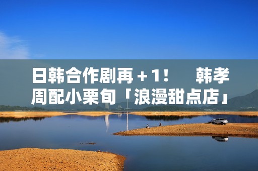 日韩合作剧再＋1！　韩孝周配小栗旬「浪漫甜点店」月初悄开拍