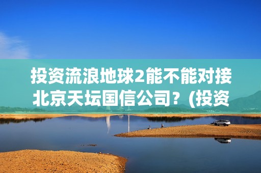 投资流浪地球2能不能对接北京天坛国信公司？(投资流浪地球男主姓顾的小说)
