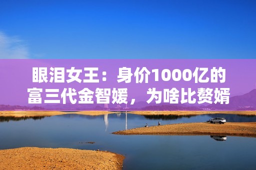 眼泪女王：身价1000亿的富三代金智媛，为啥比赘婿金秀贤更惨？