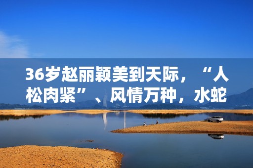 36岁赵丽颖美到天际，“人松肉紧”、风情万种，水蛇腰撩人于无形