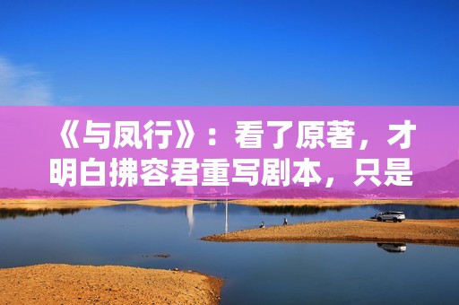《与凤行》：看了原著，才明白拂容君重写剧本，只是为了圆满结局