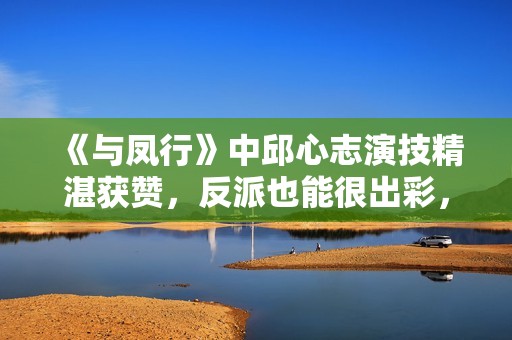 《与凤行》中邱心志演技精湛获赞，反派也能很出彩，实力不容小觑