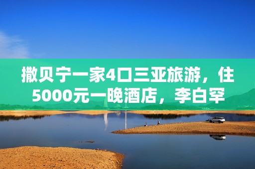 撒贝宁一家4口三亚旅游，住5000元一晚酒店，李白罕穿泳衣露美背