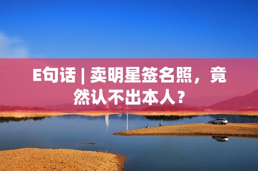 E句话 | 卖明星签名照，竟然认不出本人？