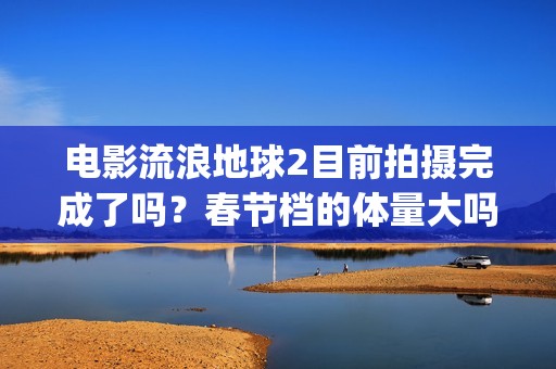 电影流浪地球2目前拍摄完成了吗？春节档的体量大吗？(电影流浪地球2星辰影院观看)