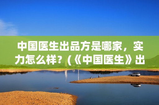 中国医生出品方是哪家，实力怎么样？(《中国医生》出品方)