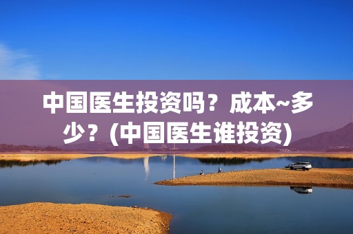 中国医生投资吗？成本~多少？(中国医生谁投资)