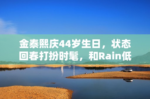 金泰熙庆44岁生日，状态回春打扮时髦，和Rain低调又幸福！