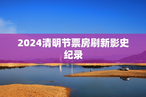 2024清明节票房刷新影史纪录