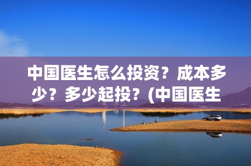 中国医生怎么投资？成本多少？多少起投？(中国医生能投吗)