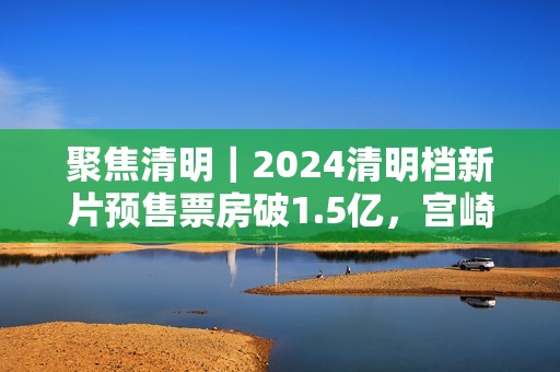 聚焦清明｜2024清明档新片预售票房破1.5亿，宫崎骏新作暂列第一