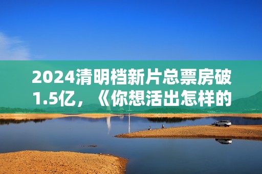 2024清明档新片总票房破1.5亿，《你想活出怎样的人生》领跑