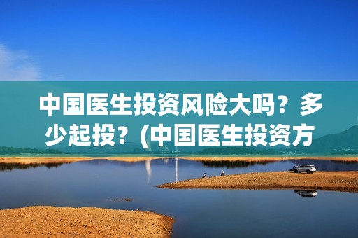 中国医生投资风险大吗？多少起投？(中国医生投资方有哪些)