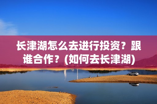 长津湖怎么去进行投资？跟谁合作？(如何去长津湖)