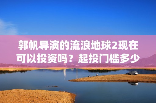 郭帆导演的流浪地球2现在可以投资吗？起投门槛多少？份额多少钱一份(郭帆导演流浪地球3下一部作品)