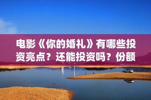 电影《你的婚礼》有哪些投资亮点？还能投资吗？份额真实吗？(章若楠电影你的婚礼)