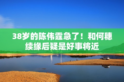 38岁的陈伟霆急了！和何穗续缘后疑是好事将近