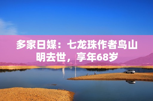 多家日媒：七龙珠作者鸟山明去世，享年68岁