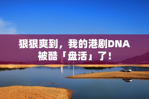 狠狠爽到，我的港剧DNA被酷「盘活」了！