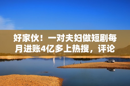 好家伙！一对夫妇做短剧每月进账4亿多上热搜，评论区炸锅了