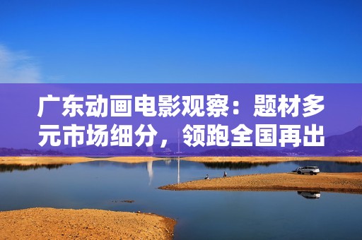 广东动画电影观察：题材多元市场细分，领跑全国再出新锐