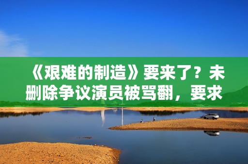 《艰难的制造》要来了？未删除争议演员被骂翻，要求广电禁止上架