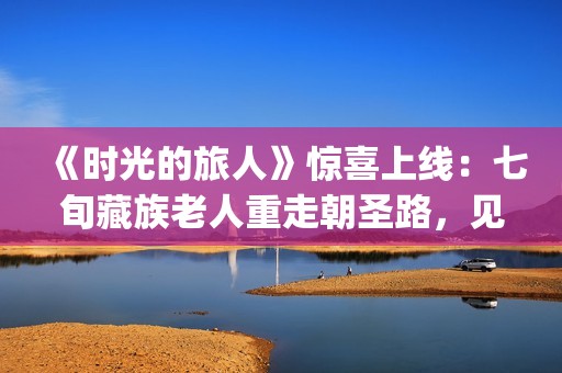 《时光的旅人》惊喜上线：七旬藏族老人重走朝圣路，见证西藏六十载壮丽变迁(时光的旅人纪录片在线观看)