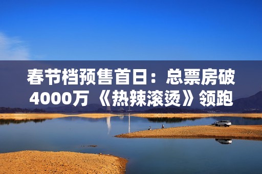 春节档预售首日：总票房破4000万 《热辣滚烫》领跑