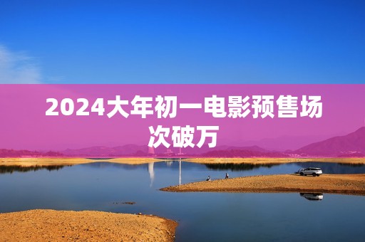 2024大年初一电影预售场次破万