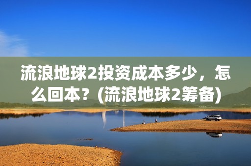 流浪地球2投资成本多少，怎么回本？(流浪地球2筹备)