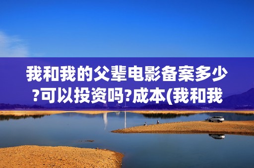 我和我的父辈电影备案多少?可以投资吗?成本(我和我的父辈电影免费播放完整版观后感)