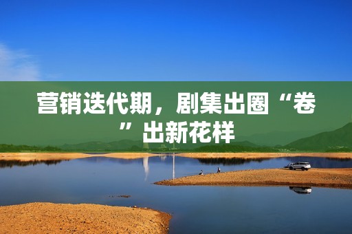 营销迭代期，剧集出圈“卷”出新花样