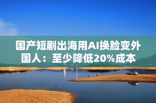 国产短剧出海用AI换脸变外国人：至少降低20%成本