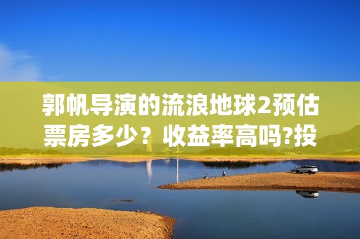 郭帆导演的流浪地球2预估票房多少？收益率高吗?投资有保底协议吗？(郭帆在流浪地球中演的什么角色)