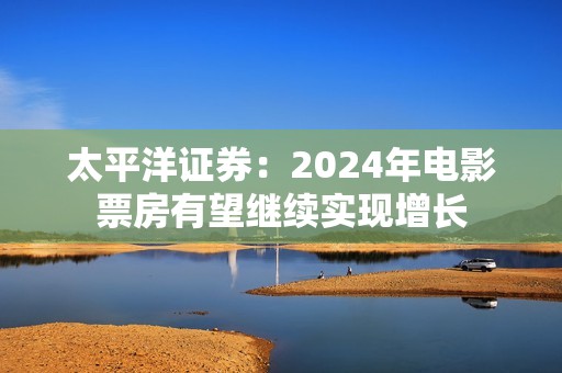 太平洋证券：2024年电影票房有望继续实现增长