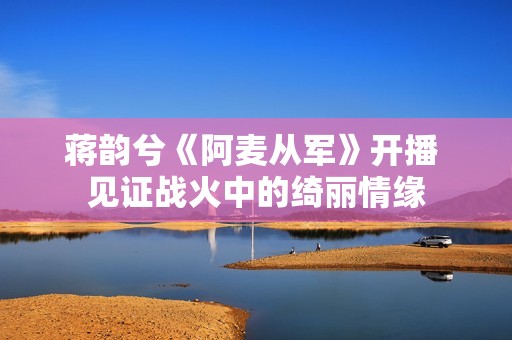 蒋韵兮《阿麦从军》开播 见证战火中的绮丽情缘