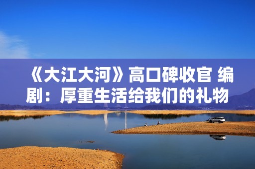 《大江大河》高口碑收官 编剧：厚重生活给我们的礼物