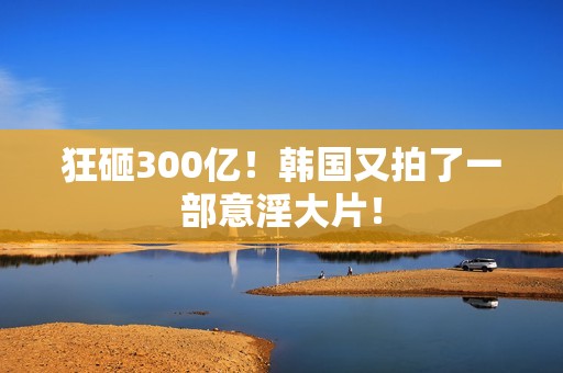 狂砸300亿！韩国又拍了一部意淫大片！