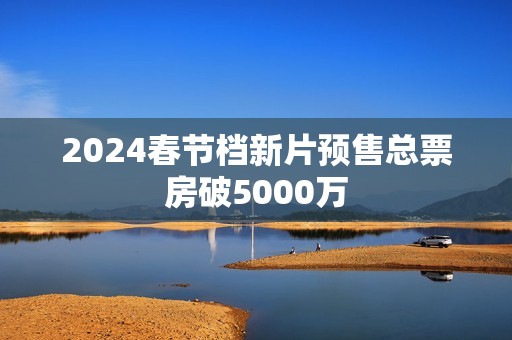 2024春节档新片预售总票房破5000万