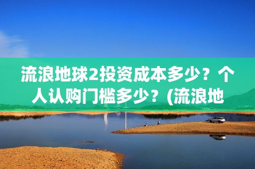 流浪地球2投资成本多少？个人认购门槛多少？(流浪地球2剧情推测)