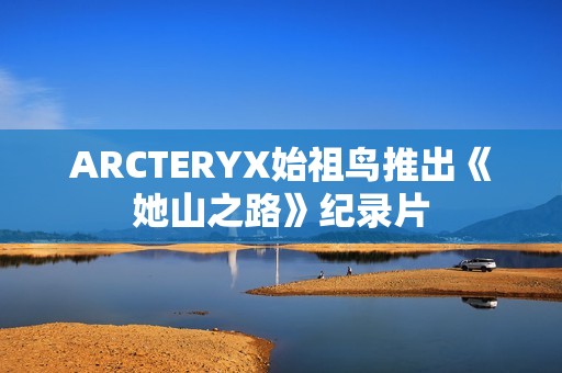 ARCTERYX始祖鸟推出《她山之路》纪录片