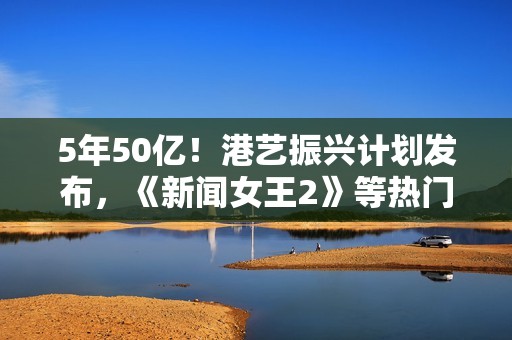 5年50亿！港艺振兴计划发布，《新闻女王2》等热门港片港剧亮相