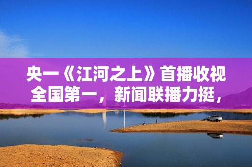 央一《江河之上》首播收视全国第一，新闻联播力挺，熬夜追不停了