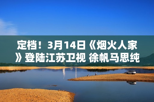 定档！3月14日《烟火人家》登陆江苏卫视 徐帆马思纯携手诠释家的含义