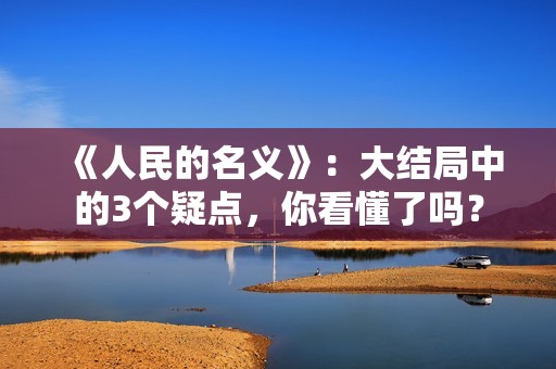 《人民的名义》：大结局中的3个疑点，你看懂了吗？