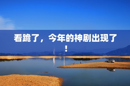 看跪了，今年的神剧出现了！